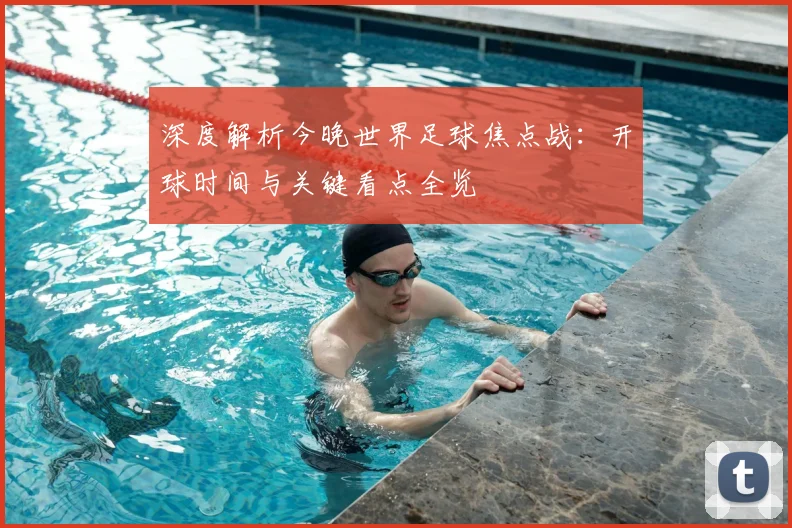 深度解析今晚世界足球焦点战：开球时间与关键看点全览